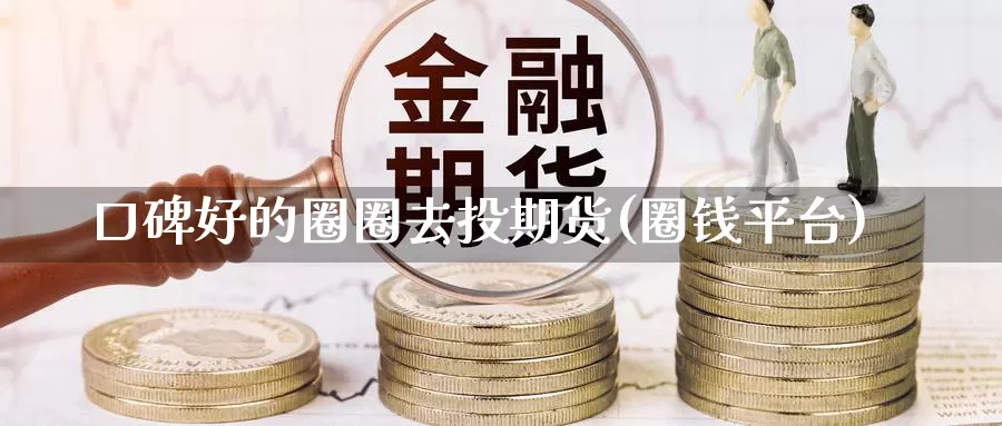 口碑好的圈圈去投期货(圈钱平台)_https://www.chuangyunda.com_原油期货_第1张