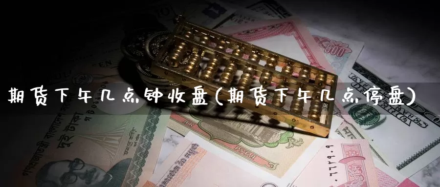 期货下午几点钟收盘(期货下午几点停盘)_https://www.chuangyunda.com_期货技术_第1张