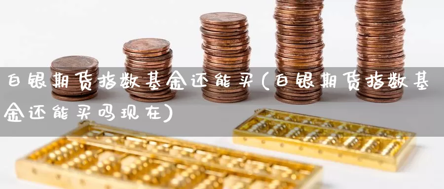 白银期货指数基金还能买(白银期货指数基金还能买吗现在)_https://www.chuangyunda.com_期货分类_第1张