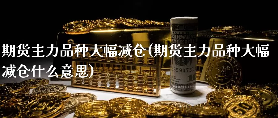 期货主力品种大幅减仓(期货主力品种大幅减仓什么意思)_https://www.chuangyunda.com_期货技术_第1张