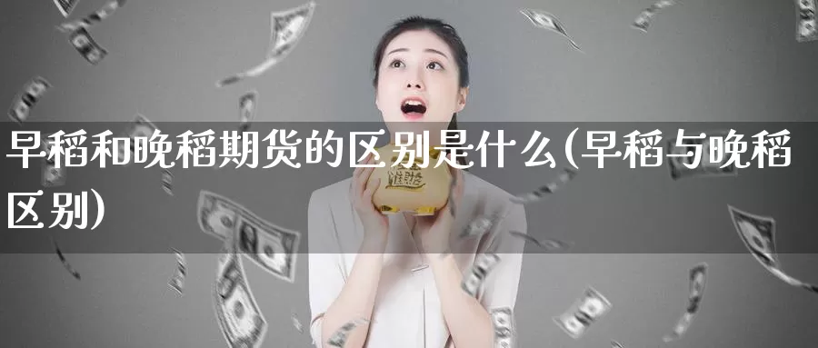 早稻和晚稻期货的区别是什么(早稻与晚稻区别)_https://www.chuangyunda.com_原油期货_第1张