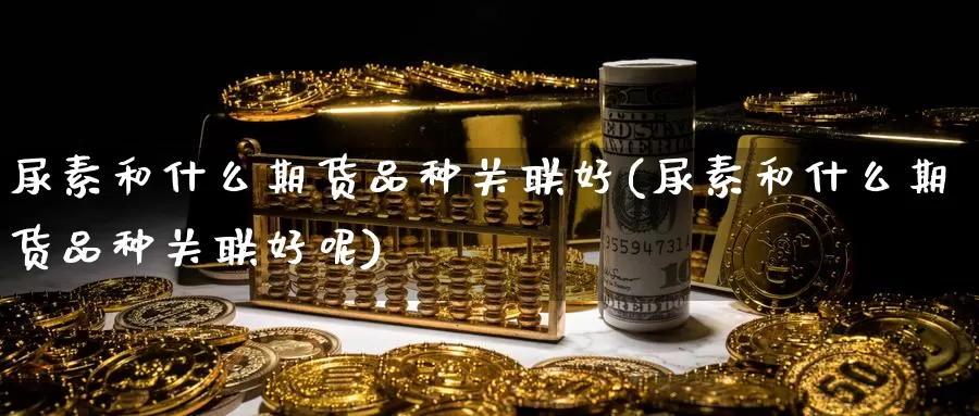 尿素和什么期货品种关联好(尿素和什么期货品种关联好呢)_https://www.chuangyunda.com_期货入门_第1张