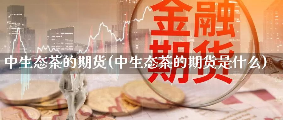 中生态茶的期货(中生态茶的期货是什么)_https://www.chuangyunda.com_原油期货_第1张