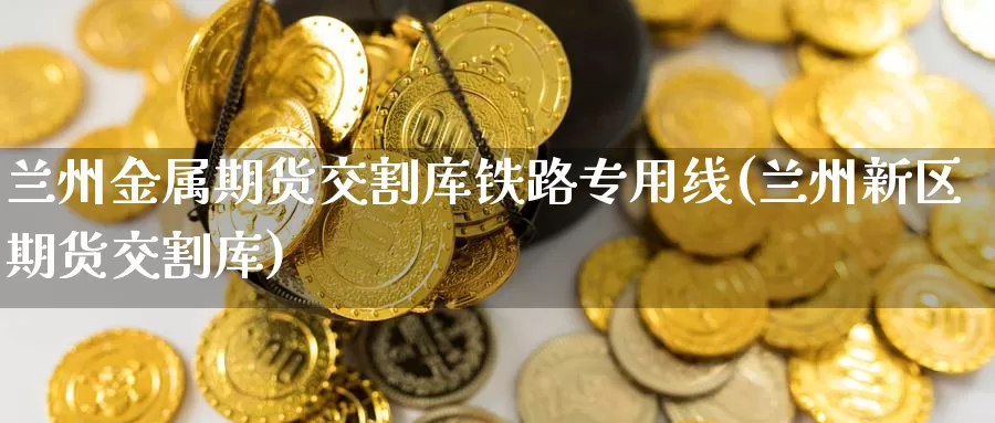 兰州金属期货交割库铁路专用线(兰州新区期货交割库)_https://www.chuangyunda.com_纳指期货_第1张